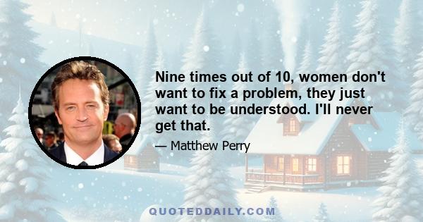 Nine times out of 10, women don't want to fix a problem, they just want to be understood. I'll never get that.