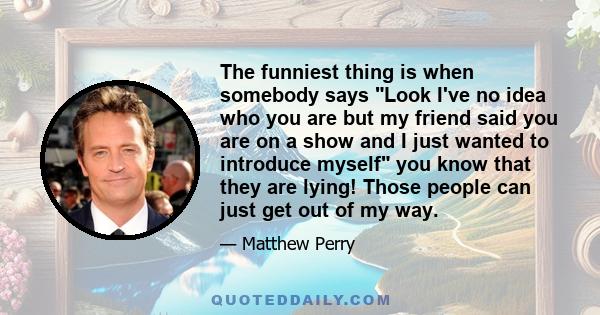 The funniest thing is when somebody says Look I've no idea who you are but my friend said you are on a show and I just wanted to introduce myself you know that they are lying! Those people can just get out of my way.