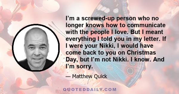 I’m a screwed-up person who no longer knows how to communicate with the people I love. But I meant everything I told you in my letter. If I were your Nikki, I would have come back to you on Christmas Day, but I’m not