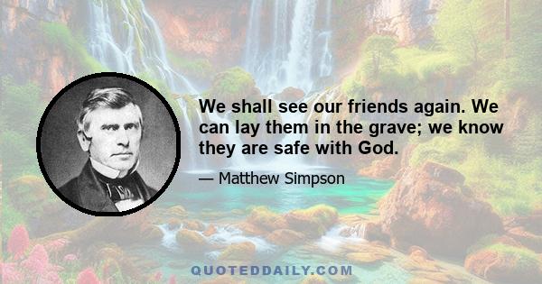 We shall see our friends again. We can lay them in the grave; we know they are safe with God.