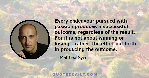 Every endeavour pursued with passion produces a successful outcome, regardless of the result. For it is not about winning or losing – rather, the effort put forth in producing the outcome.