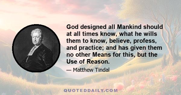 God designed all Mankind should at all times know, what he wills them to know, believe, profess, and practice; and has given them no other Means for this, but the Use of Reason.