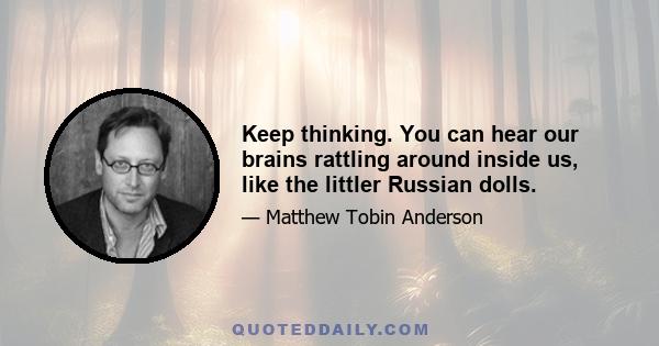 Keep thinking. You can hear our brains rattling around inside us, like the littler Russian dolls.