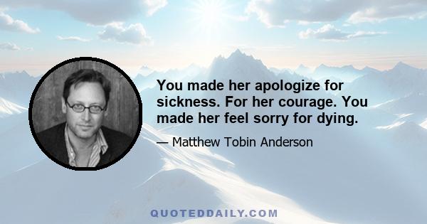 You made her apologize for sickness. For her courage. You made her feel sorry for dying.