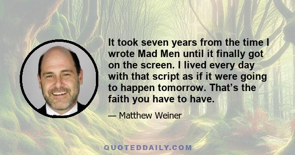It took seven years from the time I wrote Mad Men until it finally got on the screen. I lived every day with that script as if it were going to happen tomorrow. That’s the faith you have to have.