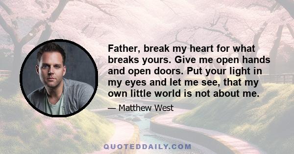 Father, break my heart for what breaks yours. Give me open hands and open doors. Put your light in my eyes and let me see, that my own little world is not about me.