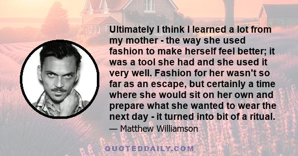 Ultimately I think I learned a lot from my mother - the way she used fashion to make herself feel better; it was a tool she had and she used it very well. Fashion for her wasn't so far as an escape, but certainly a time 