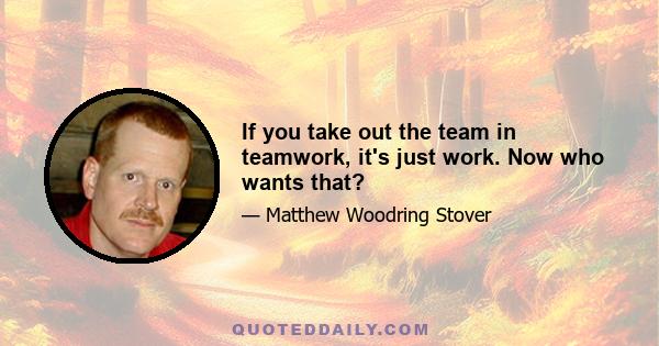 If you take out the team in teamwork, it's just work. Now who wants that?