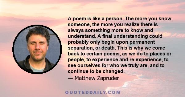 A poem is like a person. The more you know someone, the more you realize there is always something more to know and understand. A final understanding could probably only begin upon permanent separation, or death. This