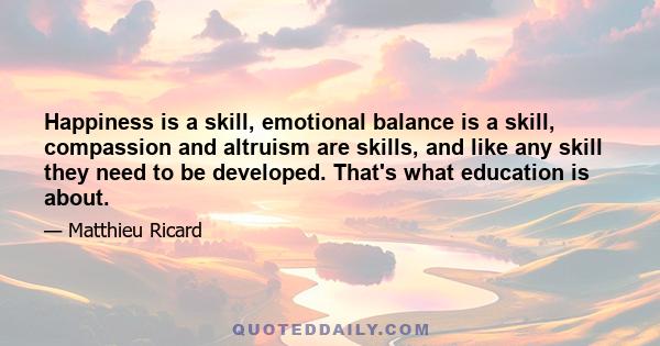 Happiness is a skill, emotional balance is a skill, compassion and altruism are skills, and like any skill they need to be developed. That's what education is about.