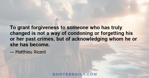 To grant forgiveness to someone who has truly changed is not a way of condoning or forgetting his or her past crimes, but of acknowledging whom he or she has become.