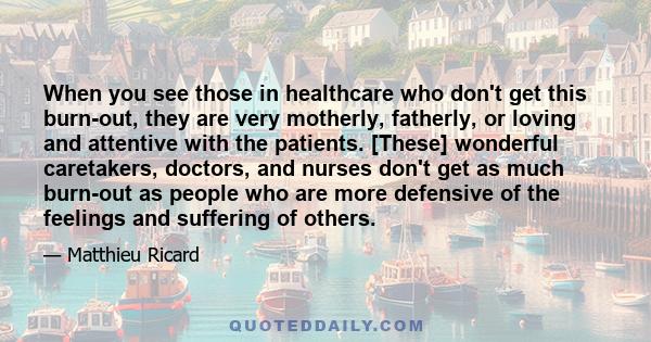 When you see those in healthcare who don't get this burn-out, they are very motherly, fatherly, or loving and attentive with the patients. [These] wonderful caretakers, doctors, and nurses don't get as much burn-out as