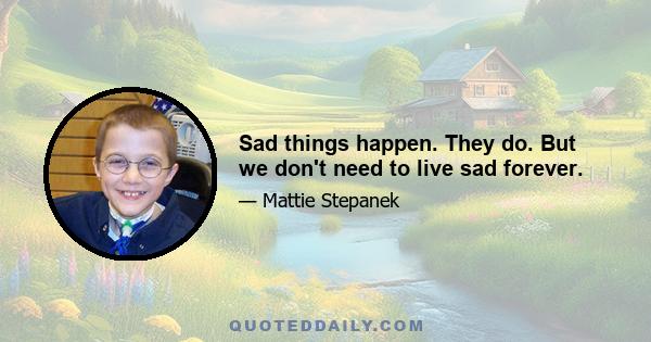 Sad things happen. They do. But we don't need to live sad forever.