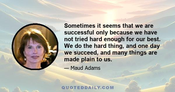 Sometimes it seems that we are successful only because we have not tried hard enough for our best. We do the hard thing, and one day we succeed, and many things are made plain to us.