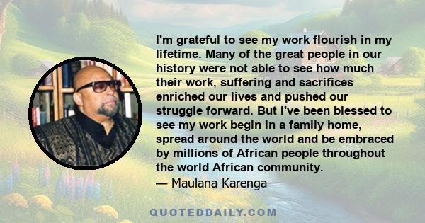 I'm grateful to see my work flourish in my lifetime. Many of the great people in our history were not able to see how much their work, suffering and sacrifices enriched our lives and pushed our struggle forward. But