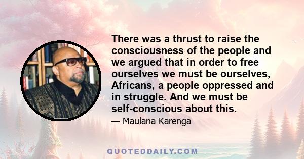 There was a thrust to raise the consciousness of the people and we argued that in order to free ourselves we must be ourselves, Africans, a people oppressed and in struggle. And we must be self-conscious about this.