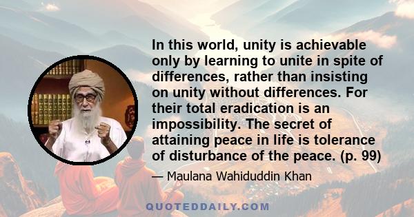 In this world, unity is achievable only by learning to unite in spite of differences, rather than insisting on unity without differences. For their total eradication is an impossibility. The secret of attaining peace in 