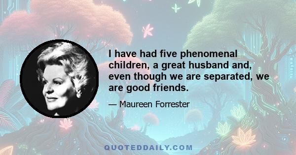 I have had five phenomenal children, a great husband and, even though we are separated, we are good friends.