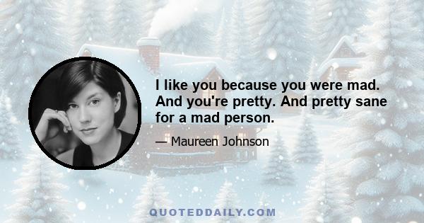 I like you because you were mad. And you're pretty. And pretty sane for a mad person.