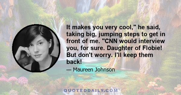 It makes you very cool, he said, taking big, jumping steps to get in front of me. CNN would interview you, for sure. Daughter of Flobie! But don't worry. I'll keep them back!