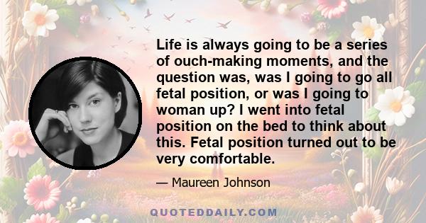 Life is always going to be a series of ouch-making moments, and the question was, was I going to go all fetal position, or was I going to woman up? I went into fetal position on the bed to think about this. Fetal