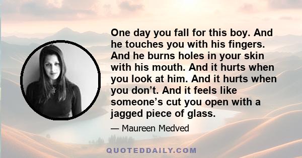 One day you fall for this boy. And he touches you with his fingers. And he burns holes in your skin with his mouth. And it hurts when you look at him. And it hurts when you don’t. And it feels like someone’s cut you