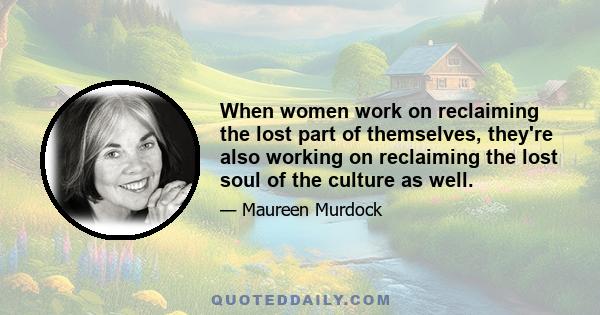 When women work on reclaiming the lost part of themselves, they're also working on reclaiming the lost soul of the culture as well.