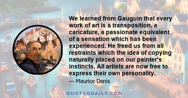 We learned from Gauguin that every work of art is a transposition, a caricature, a passionate equivalent of a sensation which has been experienced. He freed us from all restraints which the idea of copying naturally