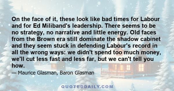 On the face of it, these look like bad times for Labour and for Ed Miliband's leadership. There seems to be no strategy, no narrative and little energy. Old faces from the Brown era still dominate the shadow cabinet and 