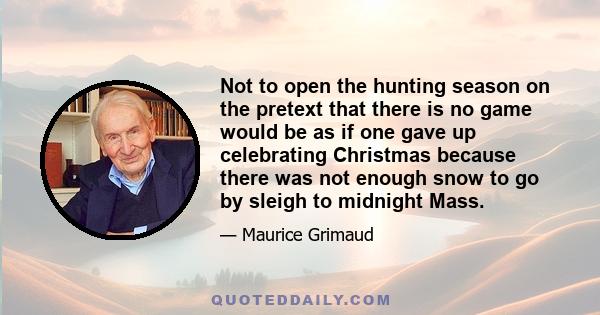 Not to open the hunting season on the pretext that there is no game would be as if one gave up celebrating Christmas because there was not enough snow to go by sleigh to midnight Mass.