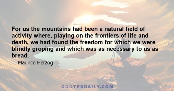 For us the mountains had been a natural field of activity where, playing on the frontiers of life and death, we had found the freedom for which we were blindly groping and which was as necessary to us as bread.