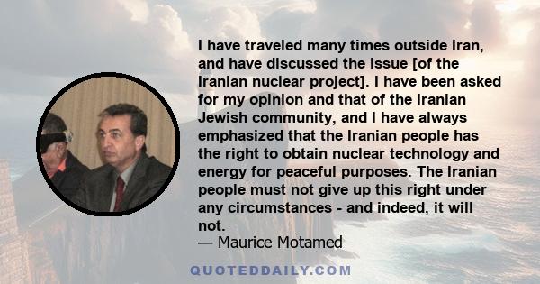 I have traveled many times outside Iran, and have discussed the issue [of the Iranian nuclear project]. I have been asked for my opinion and that of the Iranian Jewish community, and I have always emphasized that the