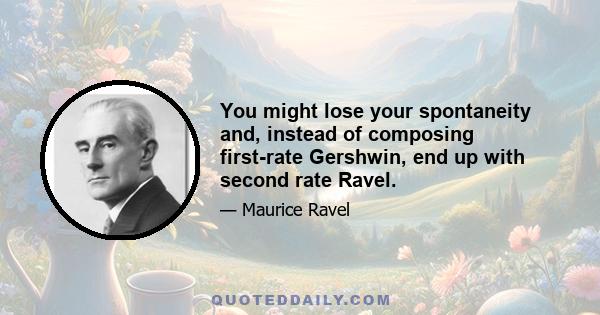 You might lose your spontaneity and, instead of composing first-rate Gershwin, end up with second rate Ravel.