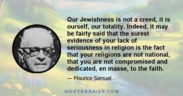 Our Jewishness is not a creed, it is ourself, our totality. Indeed, it may be fairly said that the surest evidence of your lack of seriousness in religion is the fact that your religions are not national, that you are