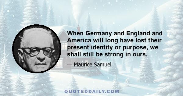 When Germany and England and America will long have lost their present identity or purpose, we shall still be strong in ours.