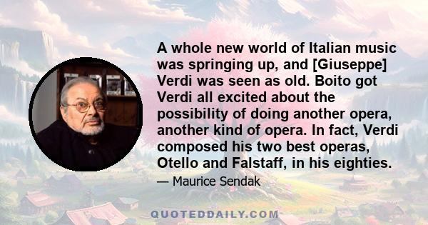 A whole new world of Italian music was springing up, and [Giuseppe] Verdi was seen as old. Boito got Verdi all excited about the possibility of doing another opera, another kind of opera. In fact, Verdi composed his two 