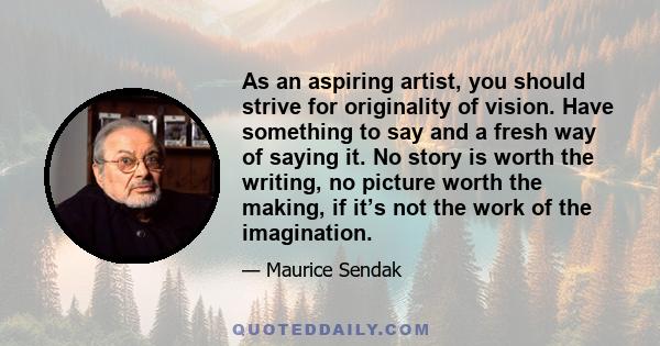 As an aspiring artist, you should strive for originality of vision. Have something to say and a fresh way of saying it. No story is worth the writing, no picture worth the making, if it’s not the work of the imagination.