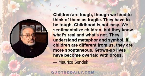 Children are tough, though we tend to think of them as fragile. They have to be tough. Childhood is not easy. We sentimentalize children, but they know what's real and what's not. They understand metaphor and symbol. If 