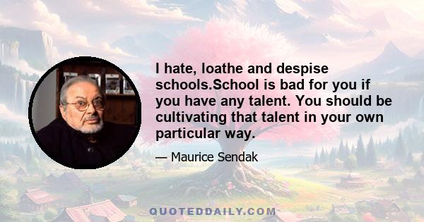 I hate, loathe and despise schools.School is bad for you if you have any talent. You should be cultivating that talent in your own particular way.