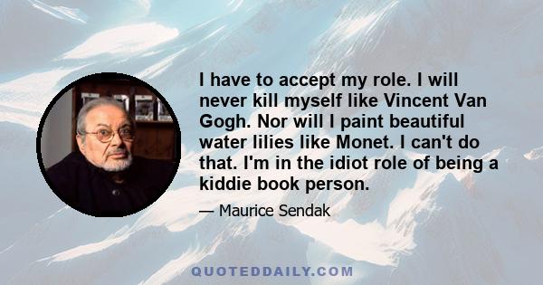 I have to accept my role. I will never kill myself like Vincent Van Gogh. Nor will I paint beautiful water lilies like Monet. I can't do that. I'm in the idiot role of being a kiddie book person.