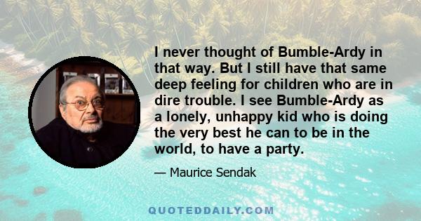 I never thought of Bumble-Ardy in that way. But I still have that same deep feeling for children who are in dire trouble. I see Bumble-Ardy as a lonely, unhappy kid who is doing the very best he can to be in the world,