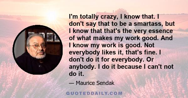 I'm totally crazy, I know that. I don't say that to be a smartass, but I know that that's the very essence of what makes my work good. And I know my work is good. Not everybody likes it, that's fine. I don't do it for