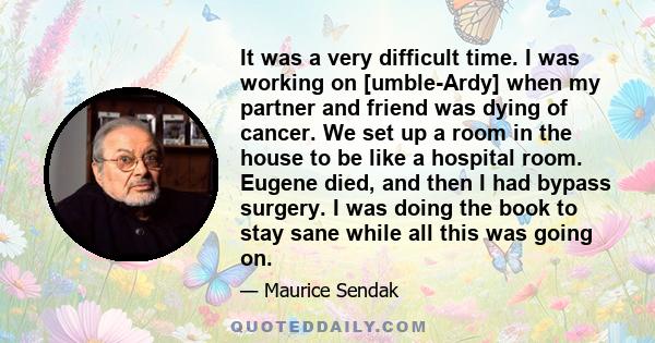 It was a very difficult time. I was working on [umble-Ardy] when my partner and friend was dying of cancer. We set up a room in the house to be like a hospital room. Eugene died, and then I had bypass surgery. I was