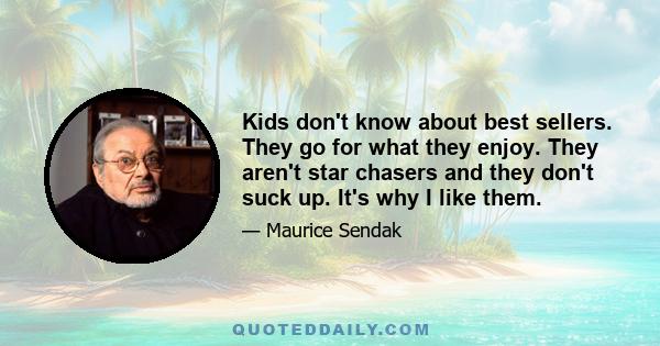 Kids don't know about best sellers. They go for what they enjoy. They aren't star chasers and they don't suck up. It's why I like them.