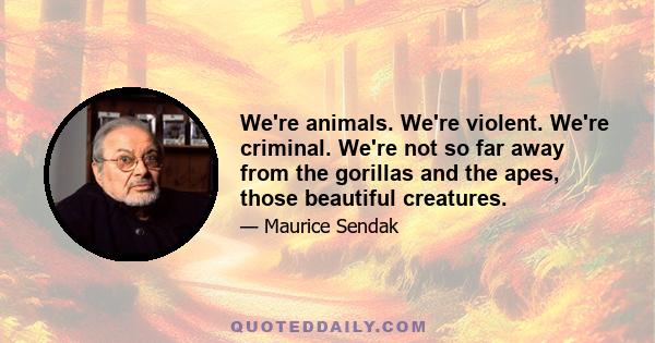 We're animals. We're violent. We're criminal. We're not so far away from the gorillas and the apes, those beautiful creatures.