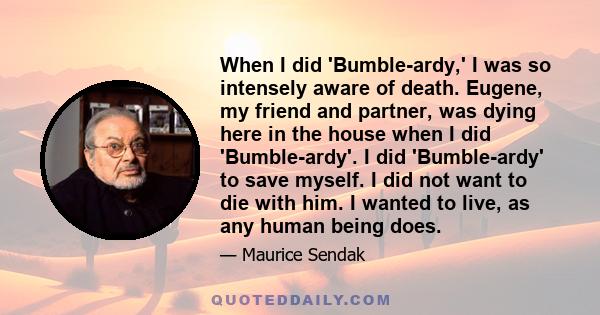 When I did 'Bumble-ardy,' I was so intensely aware of death. Eugene, my friend and partner, was dying here in the house when I did 'Bumble-ardy'. I did 'Bumble-ardy' to save myself. I did not want to die with him. I