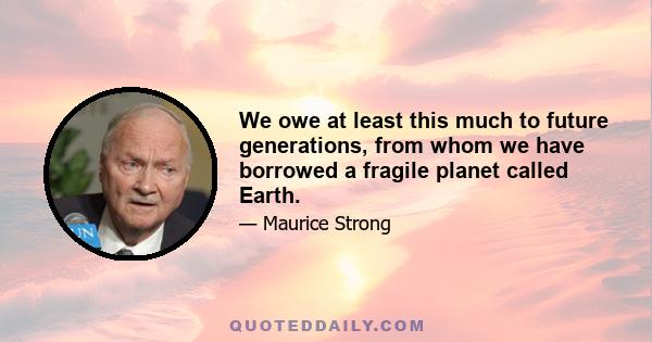 We owe at least this much to future generations, from whom we have borrowed a fragile planet called Earth.