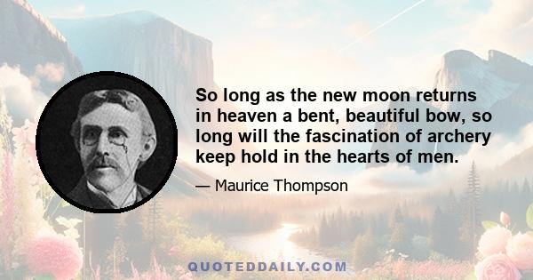 So long as the new moon returns in heaven a bent, beautiful bow, so long will the fascination of archery keep hold in the hearts of men.