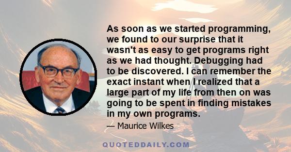 As soon as we started programming, we found to our surprise that it wasn't as easy to get programs right as we had thought. Debugging had to be discovered. I can remember the exact instant when I realized that a large