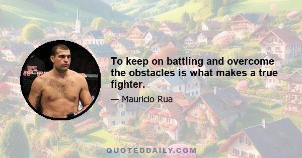 To keep on battling and overcome the obstacles is what makes a true fighter.